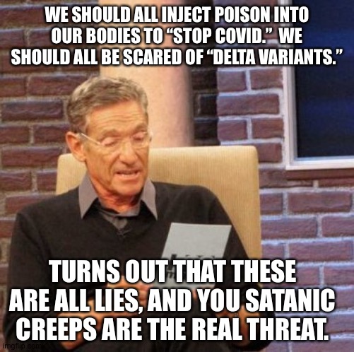 WE SHOULD ALL INJECT POISON INTO OUR BODIES TO “STOP COVID.”  WE SHOULD ALL BE SCARED OF “DELTA VARIANTS.”; TURNS OUT THAT THESE ARE ALL LIES, AND YOU SATANIC CREEPS ARE THE REAL THREAT. | made w/ Imgflip meme maker