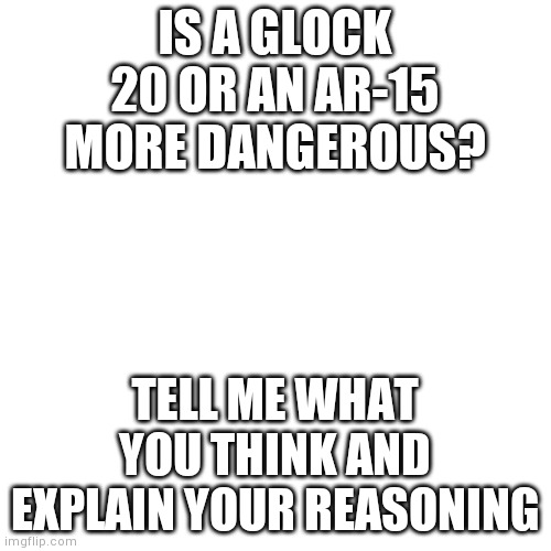 Note: this isn't meant to make anybody angry, simply to say that you need to know about guns to make effective gun laws | IS A GLOCK 20 OR AN AR-15 MORE DANGEROUS? TELL ME WHAT YOU THINK AND EXPLAIN YOUR REASONING | image tagged in memes,blank transparent square | made w/ Imgflip meme maker