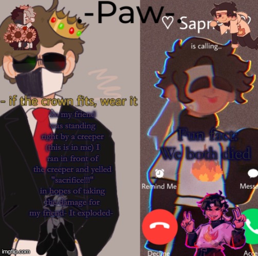 Fun fact: We both died; So my friend was standing right by a creeper (this is in mc) I ran in front of the creeper and yelled "sacrifice!!!" in hopes of taking the damage for my friend- It exploded- | made w/ Imgflip meme maker