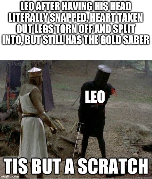 Leo is immortal with the object | LEO AFTER HAVING HIS HEAD LITERALLY SNAPPED, HEART TAKEN OUT LEGS TORN OFF AND SPLIT INTO, BUT STILL HAS THE GOLD SABER; LEO | image tagged in tis but a scratch | made w/ Imgflip meme maker