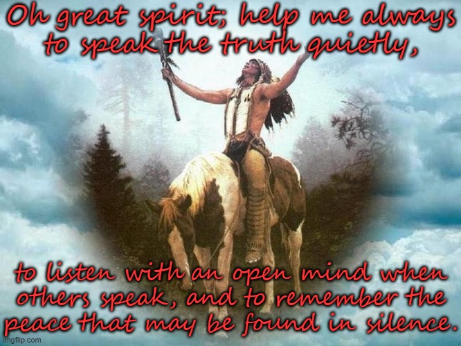 A Cherokee prayer. | Oh great spirit; help me always
to speak the truth quietly, to listen with an open mind when
others speak, and to remember the
peace that may be found in silence. | image tagged in great spirit,quiet,honesty,contemplating,listening | made w/ Imgflip meme maker