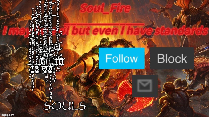 Fetch me their souls | F̷̛̜̭̗̩̱̦̩̎̂̎͒̐̀̃̃̃̐͒̓͒̈́̄̊̓͗̔͐̎ΙÊ̶̘͓̪͕͖͉͓̣͈̯̜̳̹͖̯̪̒́̀́̓̀̓̑͗̒͑̊͗̽̊́̃͒́̂͋͑̃͌̆̂̽̈́̒͊̚͜͝Ι̧̺͖̞̜͓̬̖͓̗̝̝͜T̵̡̧̢̛͈͕͚̭̩̹̱͇͍͖̬̱̝̮̳̓̌̓́̾́̈́̅̈́̾͗͆̔͌̀͊̐̓́̕͜͝͝Ċ̵̛̛̟͉͋̂̿̌̐̒̂͆̐̄̋̐̏͆́̓̎̀͐͑̀̆́͆͌̐̃͑̓͛̑̍́͘͜͝Ι̨̨̧̧̡̡̬͉̝̲̰̻̱͙̗̤̗̞̣͔͖͉̼̘͉͍Ḩ̶̛̮̦̙͈̦̭̥̦̯͙̯̤͔͉̩̝̹̗̦̦̞͙̩͙͕͇̜̩̞̻̦̜̹̤̳̭̰̳͙̽̊̀̂̋̍͊̏͒̆̑͊̿̀̓͋̄̒͒̀̿̉̀̈͘̚͜͜ ̶̧̧̣̱̖̇͗̊̌̅̋̋͂̈́̍͛́̀͂̒̿̉͛̈̔͂̄̐̇̊̎̈́̚̕͠M̶̖̬͍̱̯͊̄͆́͋̄̈͊̂̅̋͒͗̉̋̀̔̄̊̀̏̐̋̓͑͆̾̀̅̍̄̿̌̔̀̊̚̚͠͠Ȩ̸͇̫̺̘͉̮̫̟̞̦̝̺̈͊̓̃̾͌̀͑̄̒̿̇̉͂͐̏̀͑̂̏̈́̽͑̿͝͠ ̴̛̳̞̹̯͕̠͎̤̩̖͔̌̎͒́͛̐́̿̎̆́̃̐̾̽̾͆̕̚͜͝Ι̨̨̫̙̙̯̞͚̮̯̘̯̬̣̗T̸̛̛̰̰͇̳͉̰̩̦͇̝̱̟̣̀͋̎̾̀̑͂́̆̐́̑̾̐̒͐̋̌̋̀͆͐̏͊͑̕͘̚͜͝Ι̨͕͕̻͎̟̜̲̘̯̣̱̰͕̲̪̗̺̥̜̻̬̬̤̤͈͜H̸̨̢̨̬̪̻̲̺̠̺̖̑̓̔́̊̊̍̇͊͒͆̔̇̄̍́͒̇̅͘͠͠͝͝Ι̧̹̥̮̞͓͚̗͓Ȩ̵̨̛͙̝̦̭̪͖͙͉̣̫͎̫͖̩̻̤̭̻̬͈̥̥͇̜̭̣̬͖͈͐̏͌̃̓͗̋͝Ι̨̭̺͇̼̠I̸̡̛̜͈̻̤̫̯̮̣͇̞͙͆̀̉̍̑͒͑̇̀͌̐̌́͂͂́̇͛̏̾̕̚̚͝͝͝͝R̵͕͉͍͕̦̗̻͕̅̓͂͂̌̉̈͊̅̔̋̊͆̀͗͆̓͋̈́͛͆̌̈́̈̌͒̌̇͝ ̸̢̡̧̮̯͉̺͍̮̗͓̘̖̺̩̭̲͍͖͔̰̭̱͓͊̑̐́̈́̽͋͑̄̇͋̊̓̑͌̃̂̓̄͌͋̒̓̄͛̀́͆̅̒̉̓͝͝S̶̡̨̛̹̩̯̠͇̫͍̦̠͇̞͈͉͓͍̯̭̺͖̣͓͕̾̔̍̂̈́̓͊̂̈́̆̿̏̑̊́͋̒̈̄̍̓͆̍̂̆̒̕͘͜͠Ι̼Ờ̴̢̧̨̢̨̛̻̳̭̬̱̣̘̰̝̼̖͎̼̱̭̮̰̙̩͚̩̣̙̤̗͓̓̃̀̒̀͌̋̾̊̏̅͊͆̿̏̏̄̆̈́͐͋̚̕̚͠͝͠Ư̸̢̨̢̢̡̮̫͓̰̮̯̼̗͕͇̮̹͈̺͕͖̦͍̰͚̤̣̫̑̉̽͛̃̉̓͌̑̉̓̉̀͗͊̓͗̈̂͐́̐͗̓͊́̐̌͒̓̆̎̐̾͊̚̕̚͝͝͠LS; SOULS | image tagged in soul_fire s doom announcement temp | made w/ Imgflip meme maker