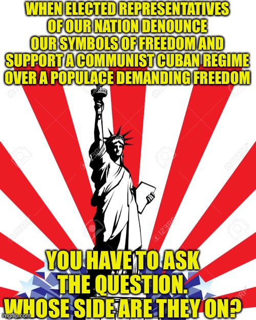 America represents Freedom regardless of what Democrats tell you | WHEN ELECTED REPRESENTATIVES OF OUR NATION DENOUNCE OUR SYMBOLS OF FREEDOM AND SUPPORT A COMMUNIST CUBAN REGIME OVER A POPULACE DEMANDING FREEDOM; YOU HAVE TO ASK THE QUESTION. WHOSE SIDE ARE THEY ON? | image tagged in sjws,traitors,democratic socialism,communist socialist,america the beautiful,cry freedom | made w/ Imgflip meme maker