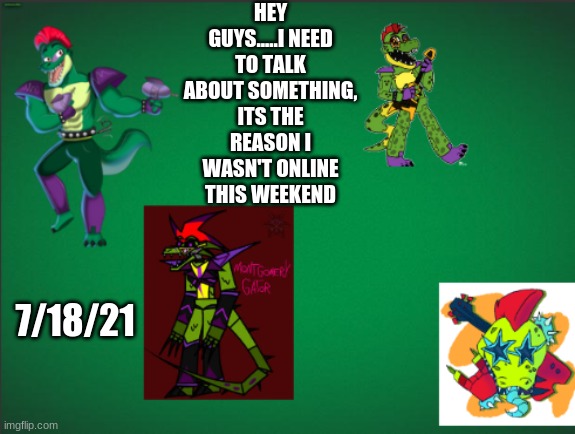 .... | HEY GUYS.....I NEED TO TALK ABOUT SOMETHING, ITS THE REASON I WASN'T ONLINE THIS WEEKEND; 7/18/21 | image tagged in montgomery_gator announcement template | made w/ Imgflip meme maker