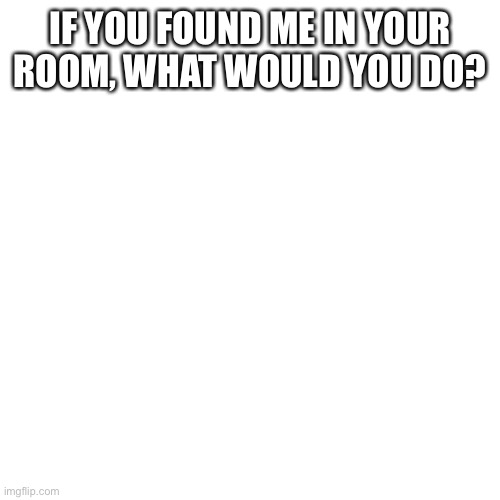 Blank Transparent Square | IF YOU FOUND ME IN YOUR ROOM, WHAT WOULD YOU DO? | image tagged in memes,blank transparent square | made w/ Imgflip meme maker