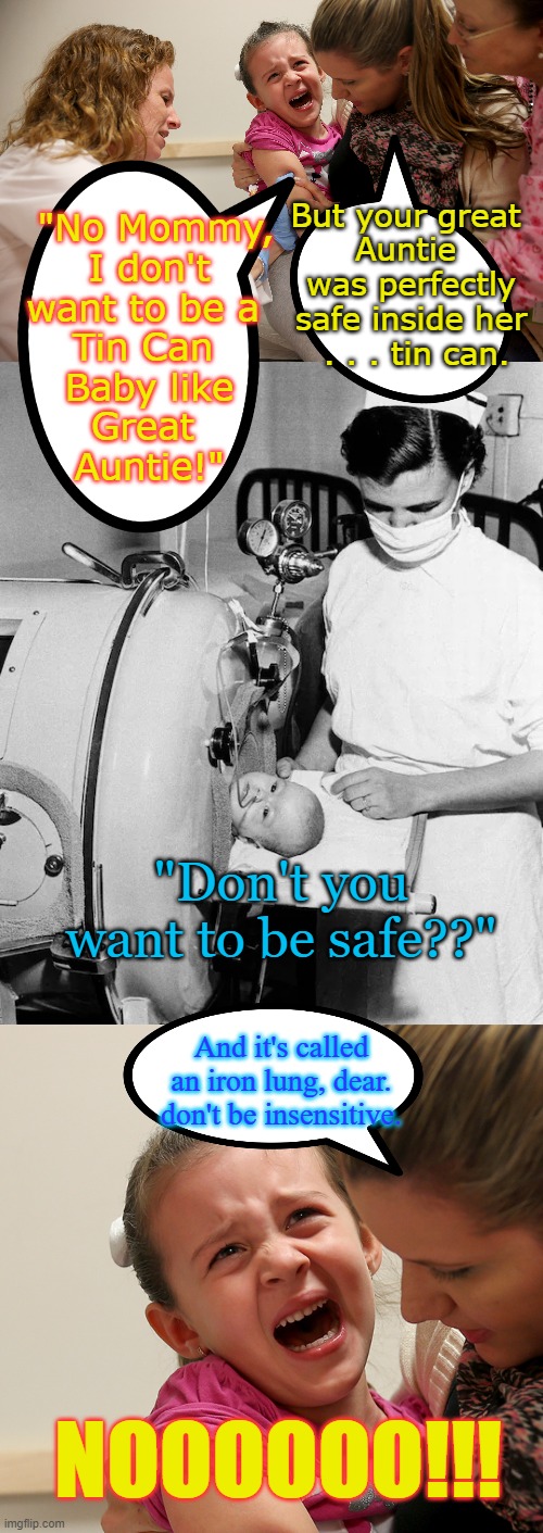 Be Safe | But your great 
Auntie 
was perfectly
safe inside her
 . . . tin can. "No Mommy,
 I don't 
want to be a 
Tin Can 
 Baby like 
Great 
Auntie!"; "Don't you want to be safe??"; And it's called an iron lung, dear. don't be insensitive. NOOOOOO!!! | image tagged in vaccine kid,iron lung baby | made w/ Imgflip meme maker
