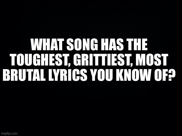 Looking for some kickass workout music | WHAT SONG HAS THE TOUGHEST, GRITTIEST, MOST BRUTAL LYRICS YOU KNOW OF? | image tagged in black background,rock music,gritty | made w/ Imgflip meme maker