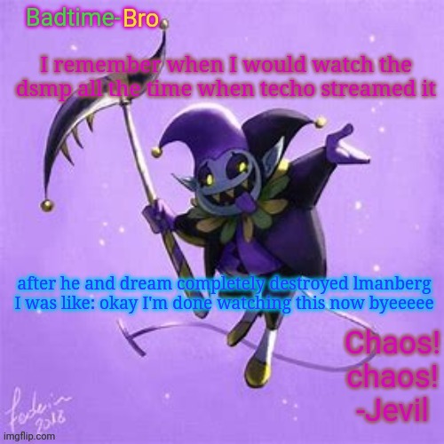 It just became less interesting | I remember when I would watch the dsmp all the time when techo streamed it; after he and dream completely destroyed lmanberg I was like: okay I'm done watching this now byeeeee | image tagged in badtime's jevil temp | made w/ Imgflip meme maker