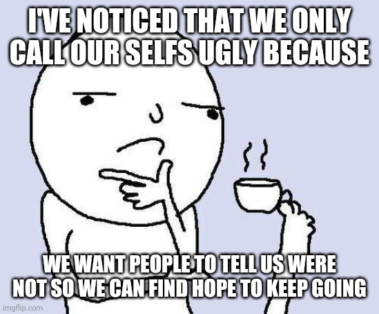 YOU ALL ARE BEAUTIFUL >:( | I'VE NOTICED THAT WE ONLY CALL OUR SELFS UGLY BECAUSE; WE WANT PEOPLE TO TELL US WERE NOT SO WE CAN FIND HOPE TO KEEP GOING | image tagged in thinking meme | made w/ Imgflip meme maker