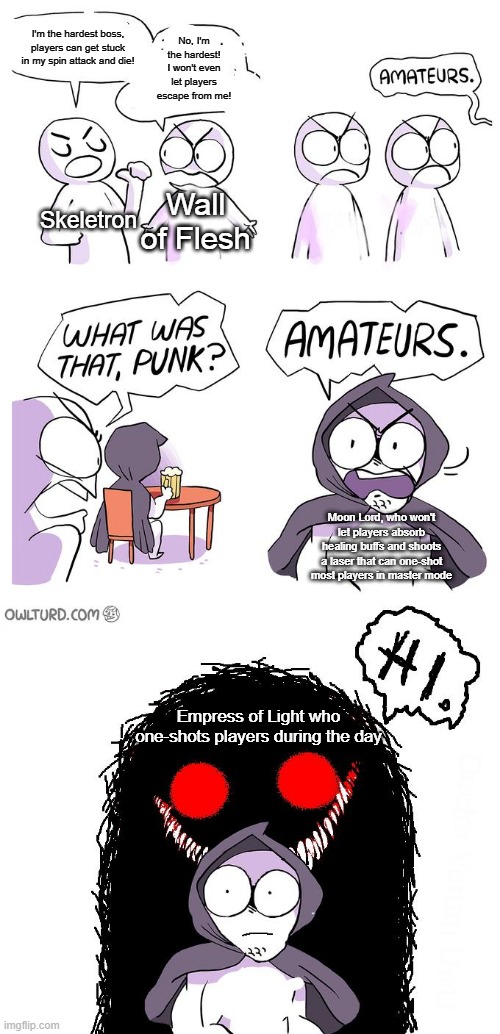 Amateurs 3.0 | I'm the hardest boss, players can get stuck in my spin attack and die! No, I'm the hardest! I won't even let players escape from me! Skeletron; Wall of Flesh; Moon Lord, who won't let players absorb healing buffs and shoots a laser that can one-shot most players in master mode; Empress of Light who one-shots players during the day | image tagged in amateurs 3 0,terraria | made w/ Imgflip meme maker