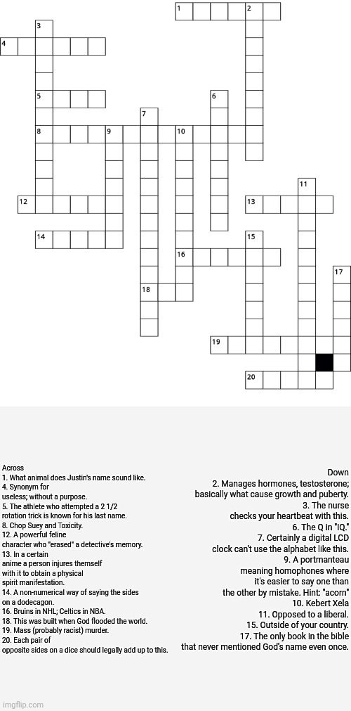 Crossword :) | Across
1. What animal does Justin's name sound like.
4. Synonym for useless; without a purpose.
5. The athlete who attempted a 2 1/2 rotation trick is known for his last name.
8. Chop Suey and Toxicity.
12. A powerful feline character who "erased" a detective's memory.
13. In a certain anime a person injures themself with it to obtain a physical spirit manifestation.
14. A non-numerical way of saying the sides on a dodecagon.
16. Bruins in NHL; Celtics in NBA.
18. This was built when God flooded the world.
19. Mass (probably racist) murder.
20. Each pair of opposite sides on a dice should legally add up to this. Down
2. Manages hormones, testosterone; basically what cause growth and puberty.
3. The nurse checks your heartbeat with this.
6. The Q in "IQ."
7. Certainly a digital LCD clock can't use the alphabet like this.
9. A portmanteau meaning homophones where it's easier to say one than the other by mistake. Hint: "acorn"
10. Kebert Xela
11. Opposed to a liberal.
15. Outside of your country.
17. The only book in the bible that never mentioned God's name even once. | image tagged in puzzle | made w/ Imgflip meme maker