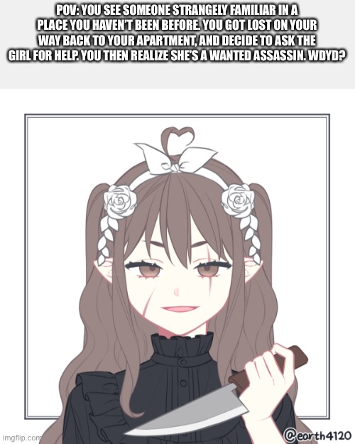 POV: YOU SEE SOMEONE STRANGELY FAMILIAR IN A PLACE YOU HAVEN’T BEEN BEFORE. YOU GOT LOST ON YOUR WAY BACK TO YOUR APARTMENT, AND DECIDE TO ASK THE GIRL FOR HELP. YOU THEN REALIZE SHE’S A WANTED ASSASSIN. WDYD? | image tagged in rp | made w/ Imgflip meme maker