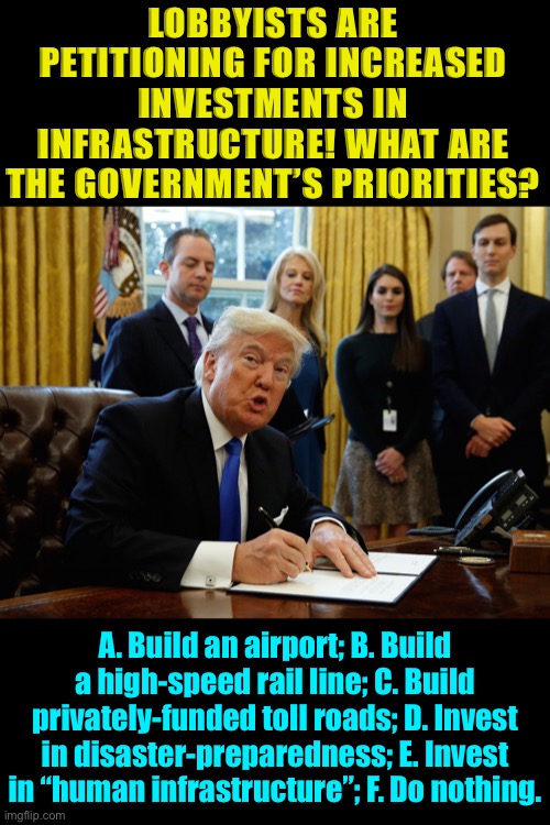Each option provides benefits and carries costs. [Choose as many or as few as desired.] | LOBBYISTS ARE PETITIONING FOR INCREASED INVESTMENTS IN INFRASTRUCTURE! WHAT ARE THE GOVERNMENT’S PRIORITIES? A. Build an airport; B. Build a high-speed rail line; C. Build privately-funded toll roads; D. Invest in disaster-preparedness; E. Invest in “human infrastructure”; F. Do nothing. | image tagged in trump signing document,airport,train,disaster,government,infrastructure | made w/ Imgflip meme maker