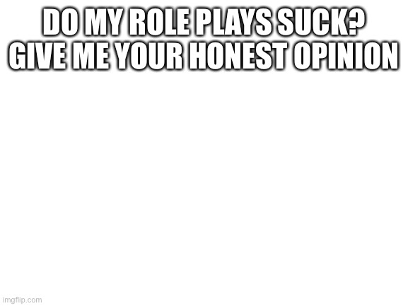 Blank White Template | DO MY ROLE PLAYS SUCK? GIVE ME YOUR HONEST OPINION | image tagged in blank white template | made w/ Imgflip meme maker