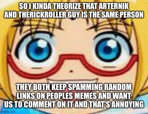 Marucho stares into your soul | SO I KINDA THEORIZE THAT ARTERNIK AND THERICKROLLER GUY IS THE SAME PERSON; THEY BOTH KEEP SPAMMING RANDOM LINKS ON PEOPLES MEMES AND WANT US TO COMMENT ON IT AND THAT’S ANNOYING | image tagged in epic | made w/ Imgflip meme maker