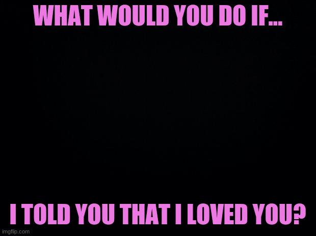 yep, this...again | WHAT WOULD YOU DO IF... I TOLD YOU THAT I LOVED YOU? | image tagged in black background | made w/ Imgflip meme maker