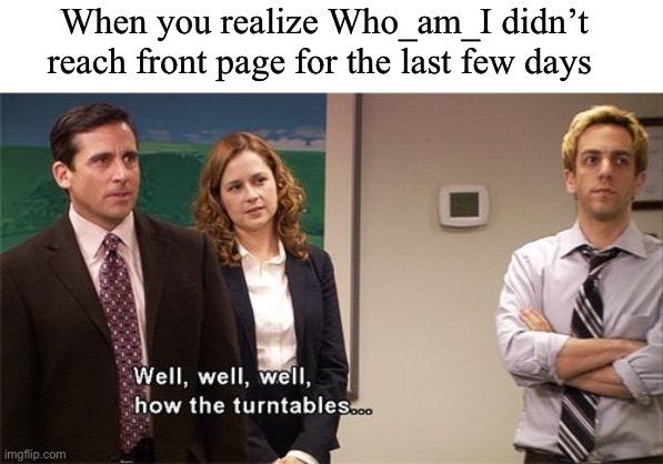 Bet he will be tommorow | When you realize Who_am_I didn’t reach front page for the last few days | image tagged in how the turntables | made w/ Imgflip meme maker
