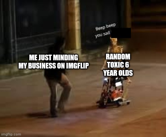 STOP IT STOP IT STOP IT | RANDOM TOXIC 6 YEAR OLDS; ME JUST MINDING MY BUSINESS ON IMGFLIP | image tagged in beep beep you sad f | made w/ Imgflip meme maker