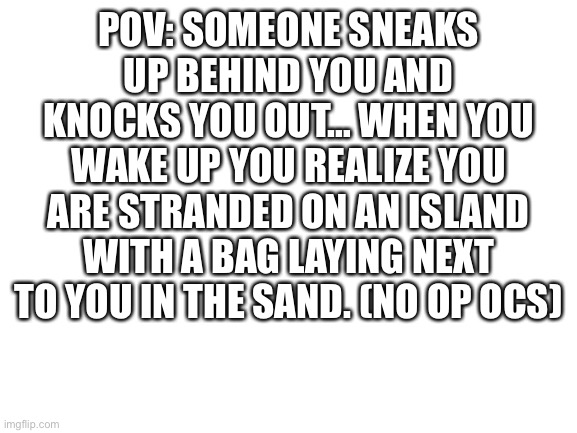 Blank White Template | POV: SOMEONE SNEAKS UP BEHIND YOU AND KNOCKS YOU OUT… WHEN YOU WAKE UP YOU REALIZE YOU ARE STRANDED ON AN ISLAND WITH A BAG LAYING NEXT TO YOU IN THE SAND. (NO OP OCS) | image tagged in blank white template | made w/ Imgflip meme maker