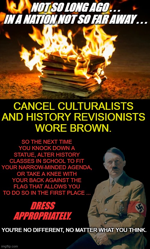 You Can Keep Lying To Yourself . . . But You're No Different . . . | NOT SO LONG AGO . . .
IN A NATION NOT SO FAR AWAY . . . CANCEL CULTURALISTS AND HISTORY REVISIONISTS
WORE BROWN. SO THE NEXT TIME YOU KNOCK DOWN A STATUE, ALTER HISTORY CLASSES IN SCHOOL TO FIT YOUR NARROW-MINDED AGENDA, OR TAKE A KNEE WITH YOUR BACK AGAINST THE FLAG THAT ALLOWS YOU TO DO SO IN THE FIRST PLACE ... DRESS APPROPRIATELY. YOU'RE NO DIFFERENT, NO MATTER WHAT YOU THINK. | image tagged in cancel culture,history revisionists,democrats,liberals,blm,joe biden | made w/ Imgflip meme maker