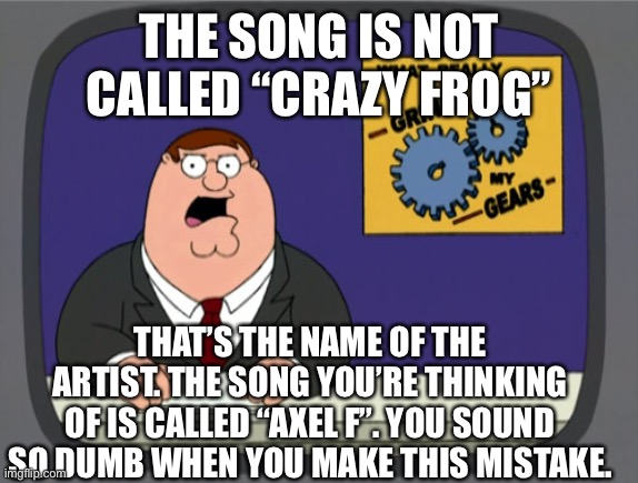Stop making this mistake!!! |  THE SONG IS NOT CALLED “CRAZY FROG”; THAT’S THE NAME OF THE ARTIST. THE SONG YOU’RE THINKING OF IS CALLED “AXEL F”. YOU SOUND SO DUMB WHEN YOU MAKE THIS MISTAKE. | image tagged in memes,peter griffin news | made w/ Imgflip meme maker