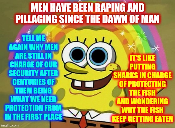 Men Should NOT Be In Charge Of Anything | TELL ME AGAIN WHY MEN ARE STILL IN CHARGE OF OUR SECURITY AFTER CENTURIES OF THEM BEING WHAT WE NEED PROTECTION FROM IN THE FIRST PLACE; MEN HAVE BEEN RAPING AND PILLAGING SINCE THE DAWN OF MAN; IT'S LIKE PUTTING SHARKS IN CHARGE OF PROTECTING THE FISH AND WONDERING WHY THE FISH KEEP GETTING EATEN | image tagged in memes,imagination spongebob,men vs women,men are predators,difference between men and women,prison bars | made w/ Imgflip meme maker