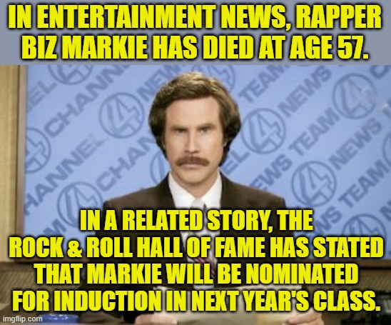 If you're a dead rapper you've got a good chance of getting into the rock & roll hall of lame. | IN ENTERTAINMENT NEWS, RAPPER BIZ MARKIE HAS DIED AT AGE 57. IN A RELATED STORY, THE ROCK & ROLL HALL OF FAME HAS STATED THAT MARKIE WILL BE NOMINATED FOR INDUCTION IN NEXT YEAR'S CLASS. | image tagged in ron burgundy,biz markie,rock and roll hall of fame | made w/ Imgflip meme maker