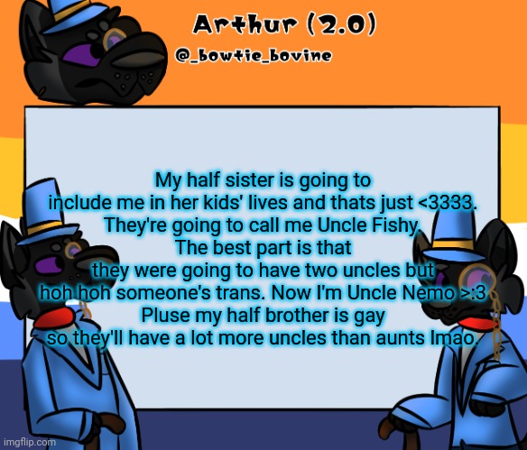 Arthur's announcement template | My half sister is going to include me in her kids' lives and thats just <3333.
They're going to call me Uncle Fishy.
The best part is that they were going to have two uncles but hoh hoh someone's trans. Now I'm Uncle Nemo >:3
Pluse my half brother is gay so they'll have a lot more uncles than aunts lmao. | image tagged in arthur's announcement template | made w/ Imgflip meme maker