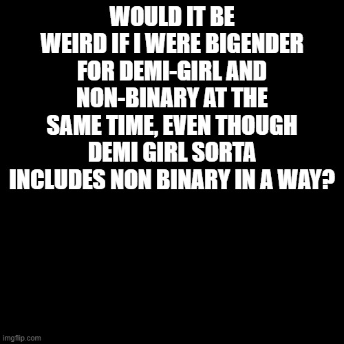 just confused | WOULD IT BE WEIRD IF I WERE BIGENDER FOR DEMI-GIRL AND NON-BINARY AT THE SAME TIME, EVEN THOUGH DEMI GIRL SORTA INCLUDES NON BINARY IN A WAY? | image tagged in blank transparent square,pride,lgbtq,help,question | made w/ Imgflip meme maker