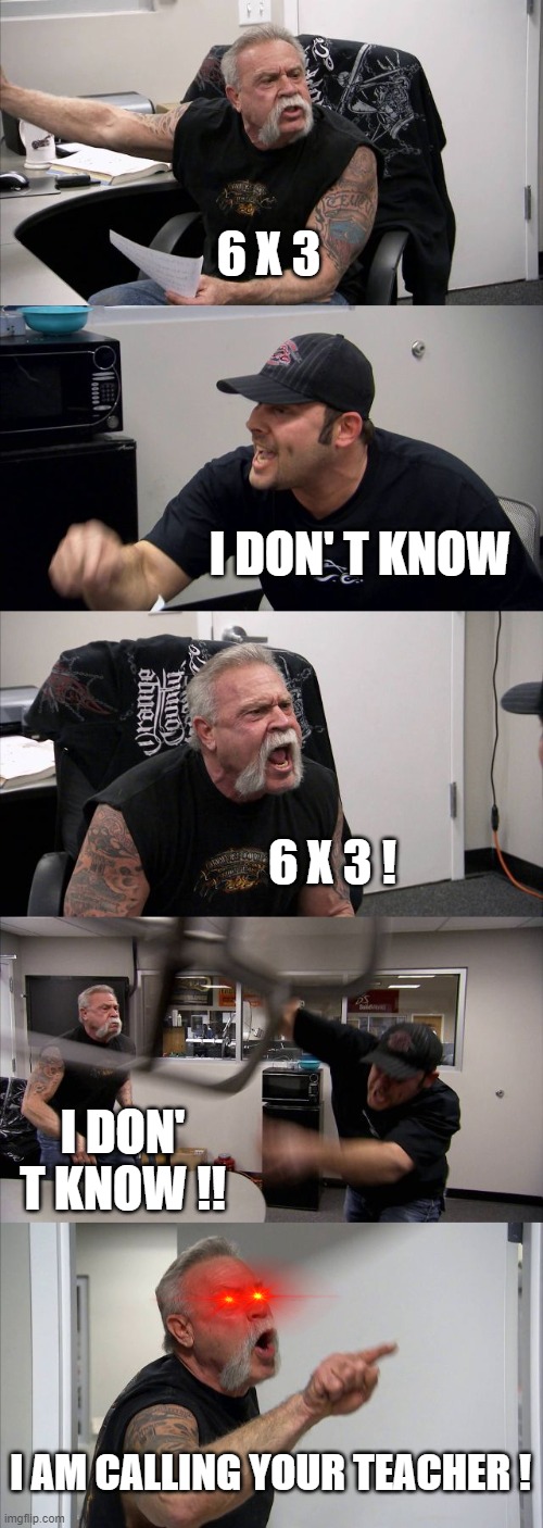 6 X 3 | 6 X 3; I DON' T KNOW; 6 X 3 ! I DON' T KNOW !! I AM CALLING YOUR TEACHER ! | image tagged in memes,american chopper argument | made w/ Imgflip meme maker