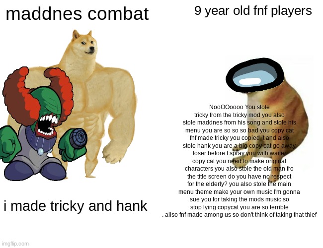 bro like fr get your facts right bro | maddnes combat; 9 year old fnf players; NooOOoooo You stole tricky from the tricky mod you also stole maddnes from his song and stole his menu you are so so so bad you copy cat fnf made tricky you copied it and also stole hank you are a big copy cat go away loser before I spray you with waiter copy cat you need to make original characters you also stole the old man fro the title screen do you have no respect for the elderly? you also stole the main menu theme make your own music I'm gonna sue you for taking the mods music so stop lying copycat you are so terrible . allso fnf made among us so don't think of taking that thief; i made tricky and hank | image tagged in memes,buff doge vs cheems,tricky,fnf | made w/ Imgflip meme maker