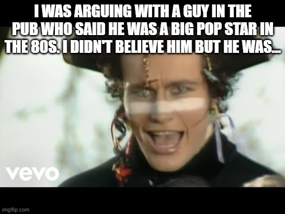 Adam Ant | I WAS ARGUING WITH A GUY IN THE PUB WHO SAID HE WAS A BIG POP STAR IN THE 80S. I DIDN'T BELIEVE HIM BUT HE WAS... | image tagged in adam ant | made w/ Imgflip meme maker
