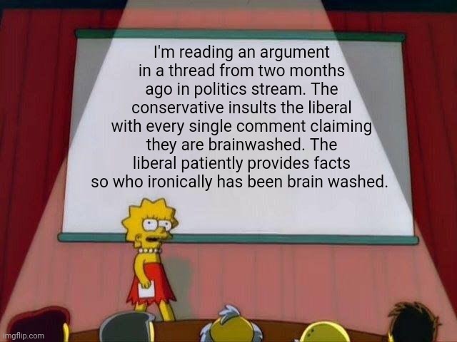 Why is is that some people insists that saying makes it so to the degree that they believe it themselves. | I'm reading an argument in a thread from two months ago in politics stream. The conservative insults the liberal with every single comment claiming they are brainwashed. The liberal patiently provides facts so who ironically has been brain washed. | image tagged in lisa simpson's presentation | made w/ Imgflip meme maker