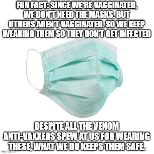 We don't ask for you to be grateful. We ask that you get out of our faces with your bullshit. | FUN FACT: SINCE WE'RE VACCINATED, WE DON'T NEED THE MASKS. BUT OTHERS AREN'T VACCINATED. SO WE KEEP WEARING THEM SO THEY DON'T GET INFECTED; DESPITE ALL THE VENOM ANTI-VAXXERS SPEW AT US FOR WEARING THESE, WHAT WE DO KEEPS THEM SAFE. | image tagged in face mask | made w/ Imgflip meme maker