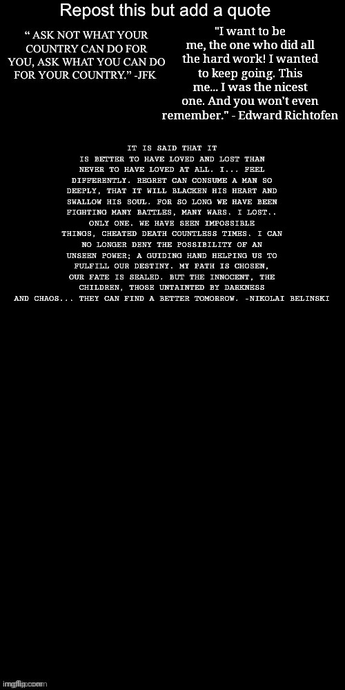 IT IS SAID THAT IT IS BETTER TO HAVE LOVED AND LOST THAN NEVER TO HAVE LOVED AT ALL. I... FEEL DIFFERENTLY. REGRET CAN CONSUME A MAN SO DEEPLY, THAT IT WILL BLACKEN HIS HEART AND SWALLOW HIS SOUL. FOR SO LONG WE HAVE BEEN FIGHTING MANY BATTLES, MANY WARS. I LOST.. ONLY ONE. WE HAVE SEEN IMPOSSIBLE THINGS, CHEATED DEATH COUNTLESS TIMES. I CAN NO LONGER DENY THE POSSIBILITY OF AN UNSEEN POWER; A GUIDING HAND HELPING US TO FULFILL OUR DESTINY. MY PATH IS CHOSEN, OUR FATE IS SEALED. BUT THE INNOCENT, THE CHILDREN, THOSE UNTAINTED BY DARKNESS AND CHAOS... THEY CAN FIND A BETTER TOMORROW. -NIKOLAI BELINSKI | made w/ Imgflip meme maker