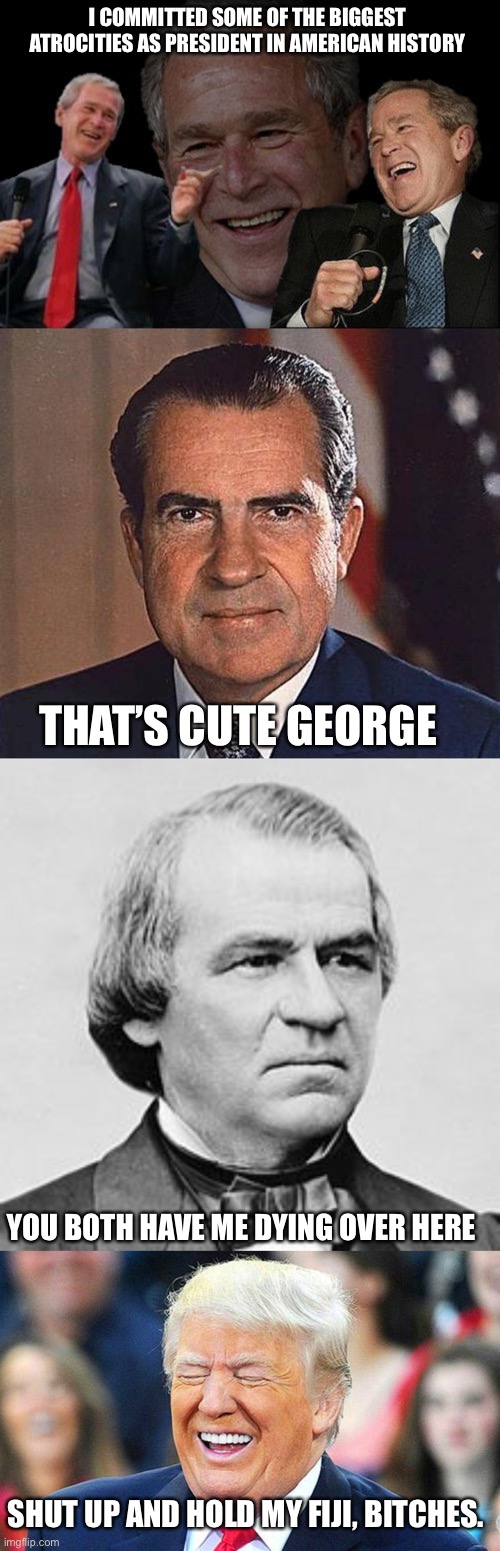 And the count will keep going up | I COMMITTED SOME OF THE BIGGEST ATROCITIES AS PRESIDENT IN AMERICAN HISTORY; THAT’S CUTE GEORGE; YOU BOTH HAVE ME DYING OVER HERE; SHUT UP AND HOLD MY FIJI, BITCHES. | image tagged in bush laughing,richard nixon,andrew johnson,trump laughing | made w/ Imgflip meme maker