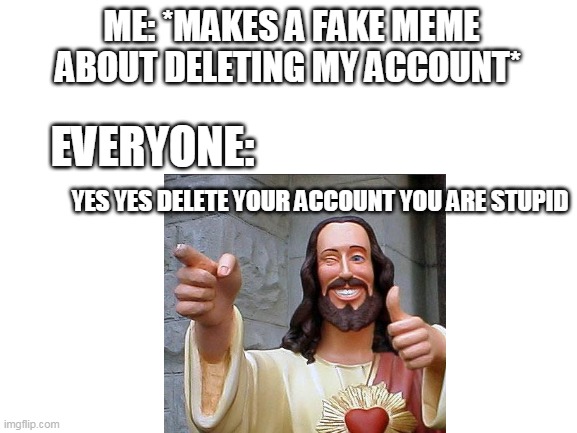 "Yes! Bye idiot!" | ME: *MAKES A FAKE MEME ABOUT DELETING MY ACCOUNT*; EVERYONE:; YES YES DELETE YOUR ACCOUNT YOU ARE STUPID | image tagged in blank white template | made w/ Imgflip meme maker