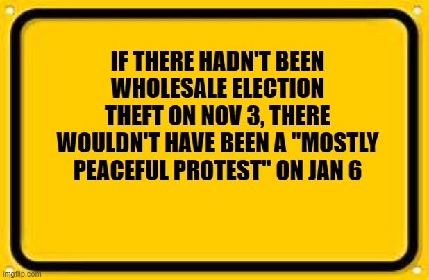 Blank Yellow Sign | IF THERE HADN'T BEEN WHOLESALE ELECTION THEFT ON NOV 3, THERE WOULDN'T HAVE BEEN A "MOSTLY PEACEFUL PROTEST" ON JAN 6 | image tagged in memes,blank yellow sign | made w/ Imgflip meme maker