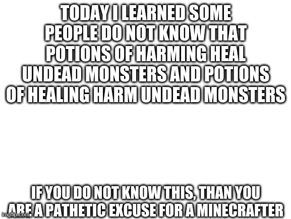 Blank White Template | TODAY I LEARNED SOME PEOPLE DO NOT KNOW THAT POTIONS OF HARMING HEAL UNDEAD MONSTERS AND POTIONS OF HEALING HARM UNDEAD MONSTERS; IF YOU DO NOT KNOW THIS, THAN YOU ARE A PATHETIC EXCUSE FOR A MINECRAFTER | image tagged in blank white template | made w/ Imgflip meme maker