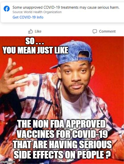 Not Yet Approved | SO . . .
 YOU MEAN JUST LIKE; THE NON FDA APPROVED
 VACCINES FOR COVID-19
 THAT ARE HAVING SERIOUS
 SIDE EFFECTS ON PEOPLE ? | image tagged in will smith fresh prince,covid-19,vaccine,democrats,liberals,joe biden | made w/ Imgflip meme maker