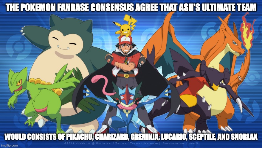 Ash Ketchum's Ultimate Team | THE POKEMON FANBASE CONSENSUS AGREE THAT ASH'S ULTIMATE TEAM; WOULD CONSISTS OF PIKACHU, CHARIZARD, GRENINJA, LUCARIO, SCEPTILE, AND SNORLAX | image tagged in pokemon,memes,ash ketchum | made w/ Imgflip meme maker