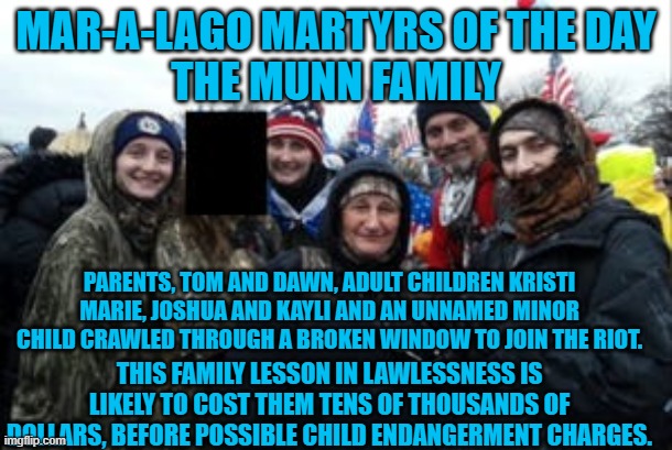 The "Partridge Family," of Right-Wing Rioters? | MAR-A-LAGO MARTYRS OF THE DAY
THE MUNN FAMILY; PARENTS, TOM AND DAWN, ADULT CHILDREN KRISTI MARIE, JOSHUA AND KAYLI AND AN UNNAMED MINOR CHILD CRAWLED THROUGH A BROKEN WINDOW TO JOIN THE RIOT. THIS FAMILY LESSON IN LAWLESSNESS IS LIKELY TO COST THEM TENS OF THOUSANDS OF DOLLARS, BEFORE POSSIBLE CHILD ENDANGERMENT CHARGES. | image tagged in politics | made w/ Imgflip meme maker