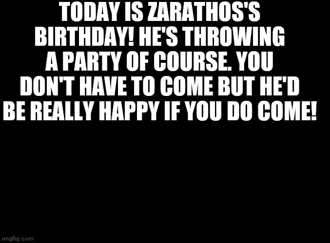 Celebration times come on! | TODAY IS ZARATHOS'S BIRTHDAY! HE'S THROWING A PARTY OF COURSE. YOU DON'T HAVE TO COME BUT HE'D BE REALLY HAPPY IF YOU DO COME! | image tagged in blank black | made w/ Imgflip meme maker