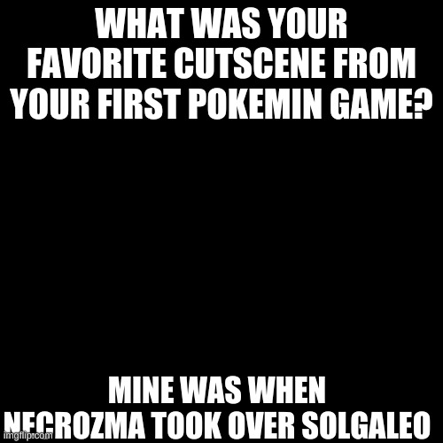 :3? |  WHAT WAS YOUR FAVORITE CUTSCENE FROM YOUR FIRST POKEMIN GAME? MINE WAS WHEN NECROZMA TOOK OVER SOLGALEO | image tagged in memes,blank transparent square,pokemon | made w/ Imgflip meme maker