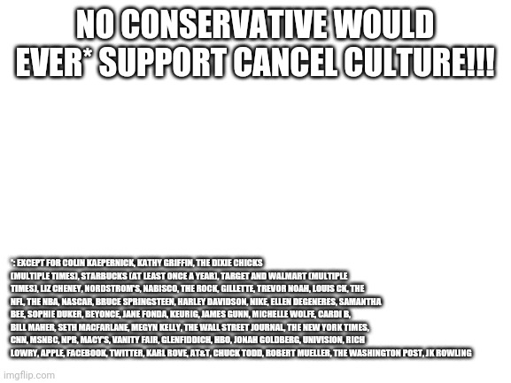 caNCEl CUltuRe!!!1! | NO CONSERVATIVE WOULD EVER* SUPPORT CANCEL CULTURE!!! *: EXCEPT FOR COLIN KAEPERNICK, KATHY GRIFFIN, THE DIXIE CHICKS (MULTIPLE TIMES), STARBUCKS (AT LEAST ONCE A YEAR), TARGET AND WALMART (MULTIPLE TIMES), LIZ CHENEY, NORDSTROM'S, NABISCO, THE ROCK, GILLETTE, TREVOR NOAH, LOUIS CK, THE NFL, THE NBA, NASCAR, BRUCE SPRINGSTEEN, HARLEY DAVIDSON, NIKE, ELLEN DEGENERES, SAMANTHA BEE, SOPHIE DUKER, BEYONCE, JANE FONDA, KEURIG, JAMES GUNN, MICHELLE WOLFE, CARDI B, BILL MAHER, SETH MACFARLANE, MEGYN KELLY, THE WALL STREET JOURNAL, THE NEW YORK TIMES, CNN, MSNBC, NPR, MACY'S, VANITY FAIR, GLENFIDDICH, HBO, JONAH GOLDBERG, UNIVISION, RICH LOWRY, APPLE, FACEBOOK, TWITTER, KARL ROVE, AT&T, CHUCK TODD, ROBERT MUELLER, THE WASHINGTON POST, JK ROWLING | image tagged in blank white template,conservative hypocrisy | made w/ Imgflip meme maker