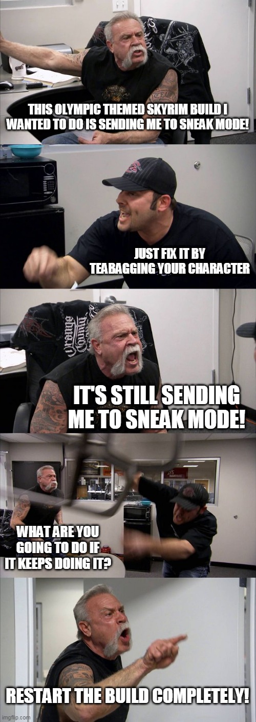 American Chopper Argument Meme | THIS OLYMPIC THEMED SKYRIM BUILD I WANTED TO DO IS SENDING ME TO SNEAK MODE! JUST FIX IT BY TEABAGGING YOUR CHARACTER; IT'S STILL SENDING ME TO SNEAK MODE! WHAT ARE YOU GOING TO DO IF IT KEEPS DOING IT? RESTART THE BUILD COMPLETELY! | image tagged in memes,american chopper argument | made w/ Imgflip meme maker