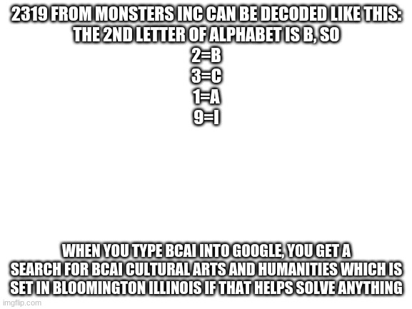Can SCB see this- i tried | 2319 FROM MONSTERS INC CAN BE DECODED LIKE THIS:
THE 2ND LETTER OF ALPHABET IS B, SO
2=B
3=C
1=A
9=I; WHEN YOU TYPE BCAI INTO GOOGLE, YOU GET A SEARCH FOR BCAI CULTURAL ARTS AND HUMANITIES WHICH IS SET IN BLOOMINGTON ILLINOIS IF THAT HELPS SOLVE ANYTHING | image tagged in blank white template | made w/ Imgflip meme maker