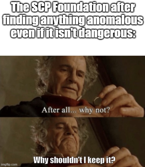 Scp Foundation be like: | The SCP Foundation after finding anything anomalous even if it isn't dangerous:; Why shouldn't I keep it? | image tagged in after all why not,bilbo - why shouldn t i keep it,scp | made w/ Imgflip meme maker