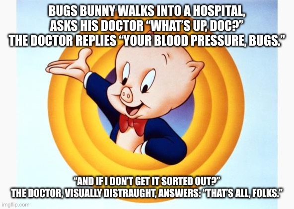 Porky Pig | BUGS BUNNY WALKS INTO A HOSPITAL,

ASKS HIS DOCTOR “WHAT’S UP, DOC?”

THE DOCTOR REPLIES “YOUR BLOOD PRESSURE, BUGS.”; “AND IF I DON’T GET IT SORTED OUT?”

THE DOCTOR, VISUALLY DISTRAUGHT, ANSWERS: “THAT’S ALL, FOLKS.” | image tagged in porky pig | made w/ Imgflip meme maker