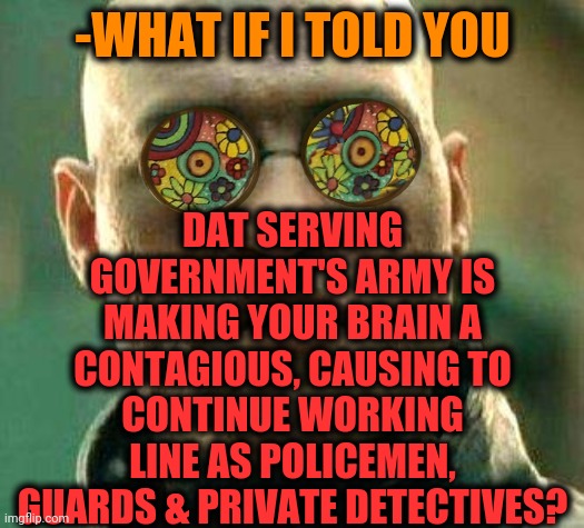 -I'm servant of job. | -WHAT IF I TOLD YOU; DAT SERVING GOVERNMENT'S ARMY IS MAKING YOUR BRAIN A CONTAGIOUS, CAUSING TO CONTINUE WORKING LINE AS POLICEMEN, GUARDS & PRIVATE DETECTIVES? | image tagged in acid kicks in morpheus,i have an army,big government,police brutality,secret service,soldier jump spetznaz | made w/ Imgflip meme maker